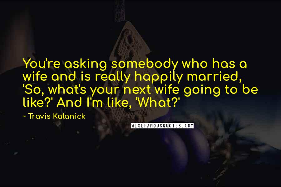 Travis Kalanick Quotes: You're asking somebody who has a wife and is really happily married, 'So, what's your next wife going to be like?' And I'm like, 'What?'
