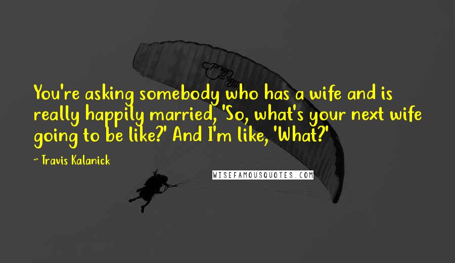 Travis Kalanick Quotes: You're asking somebody who has a wife and is really happily married, 'So, what's your next wife going to be like?' And I'm like, 'What?'