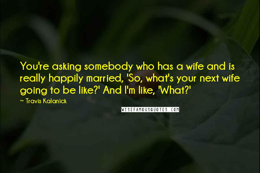 Travis Kalanick Quotes: You're asking somebody who has a wife and is really happily married, 'So, what's your next wife going to be like?' And I'm like, 'What?'