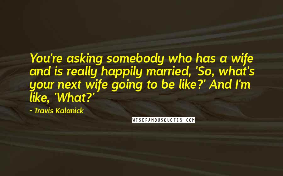 Travis Kalanick Quotes: You're asking somebody who has a wife and is really happily married, 'So, what's your next wife going to be like?' And I'm like, 'What?'