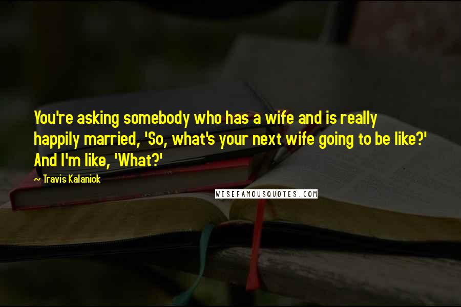 Travis Kalanick Quotes: You're asking somebody who has a wife and is really happily married, 'So, what's your next wife going to be like?' And I'm like, 'What?'