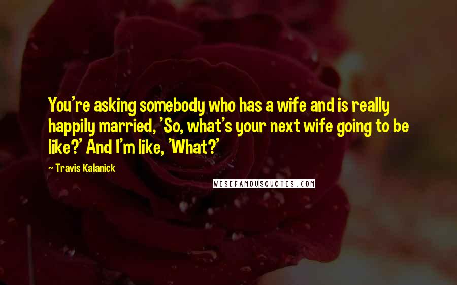 Travis Kalanick Quotes: You're asking somebody who has a wife and is really happily married, 'So, what's your next wife going to be like?' And I'm like, 'What?'