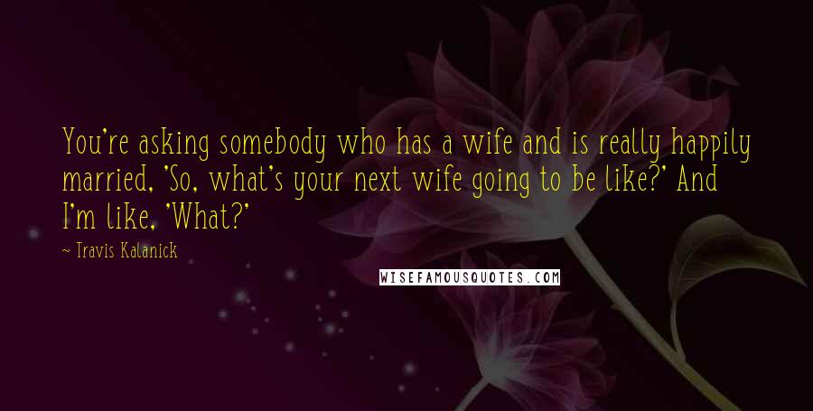 Travis Kalanick Quotes: You're asking somebody who has a wife and is really happily married, 'So, what's your next wife going to be like?' And I'm like, 'What?'