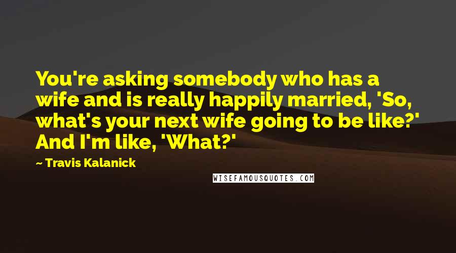 Travis Kalanick Quotes: You're asking somebody who has a wife and is really happily married, 'So, what's your next wife going to be like?' And I'm like, 'What?'