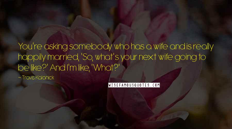 Travis Kalanick Quotes: You're asking somebody who has a wife and is really happily married, 'So, what's your next wife going to be like?' And I'm like, 'What?'