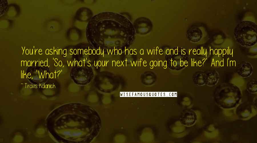Travis Kalanick Quotes: You're asking somebody who has a wife and is really happily married, 'So, what's your next wife going to be like?' And I'm like, 'What?'