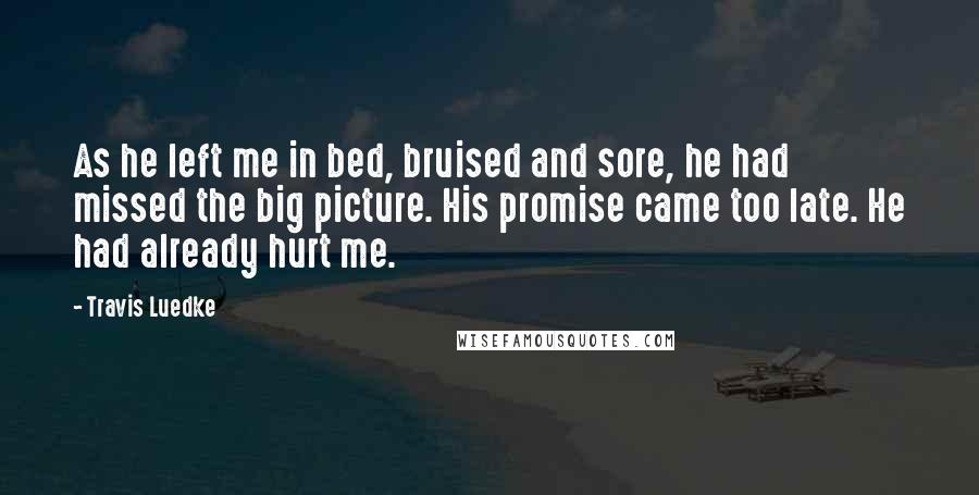 Travis Luedke Quotes: As he left me in bed, bruised and sore, he had missed the big picture. His promise came too late. He had already hurt me.