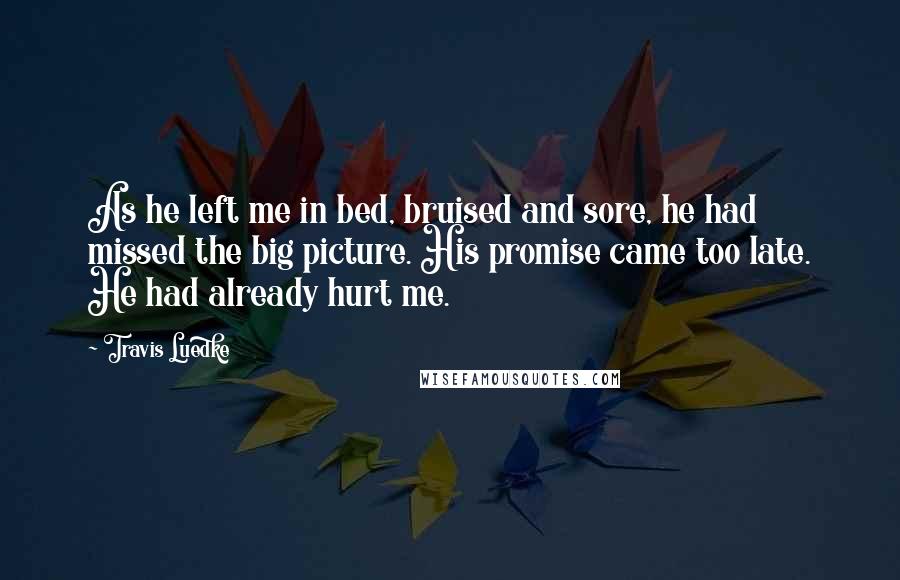 Travis Luedke Quotes: As he left me in bed, bruised and sore, he had missed the big picture. His promise came too late. He had already hurt me.