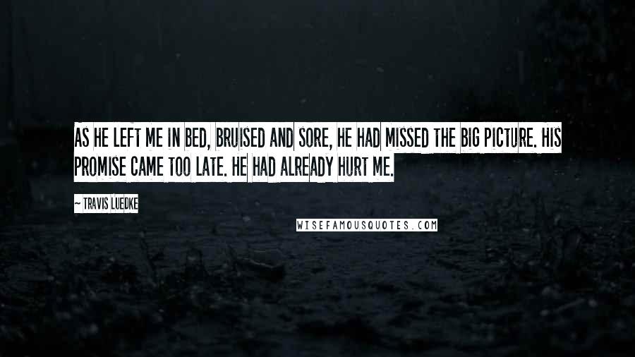 Travis Luedke Quotes: As he left me in bed, bruised and sore, he had missed the big picture. His promise came too late. He had already hurt me.