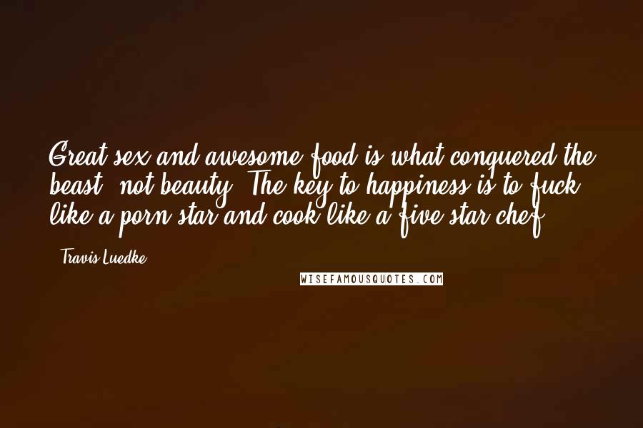 Travis Luedke Quotes: Great sex and awesome food is what conquered the beast, not beauty. The key to happiness is to fuck like a porn star and cook like a five star chef.