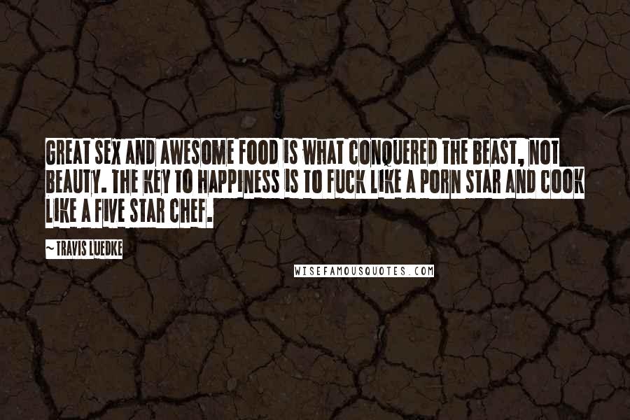 Travis Luedke Quotes: Great sex and awesome food is what conquered the beast, not beauty. The key to happiness is to fuck like a porn star and cook like a five star chef.