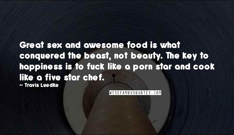 Travis Luedke Quotes: Great sex and awesome food is what conquered the beast, not beauty. The key to happiness is to fuck like a porn star and cook like a five star chef.