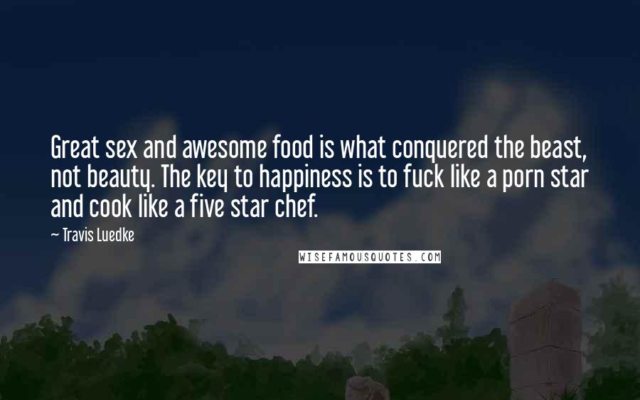 Travis Luedke Quotes: Great sex and awesome food is what conquered the beast, not beauty. The key to happiness is to fuck like a porn star and cook like a five star chef.