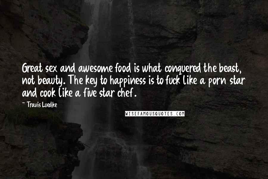 Travis Luedke Quotes: Great sex and awesome food is what conquered the beast, not beauty. The key to happiness is to fuck like a porn star and cook like a five star chef.
