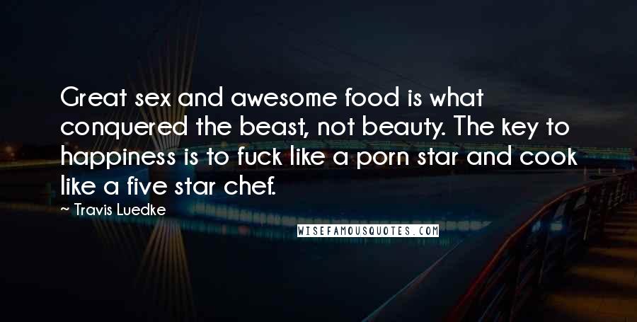 Travis Luedke Quotes: Great sex and awesome food is what conquered the beast, not beauty. The key to happiness is to fuck like a porn star and cook like a five star chef.