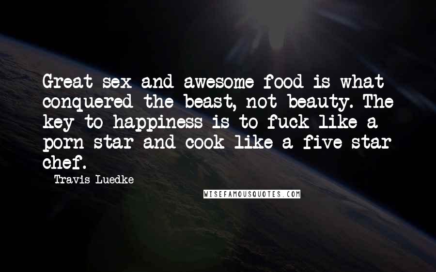 Travis Luedke Quotes: Great sex and awesome food is what conquered the beast, not beauty. The key to happiness is to fuck like a porn star and cook like a five star chef.