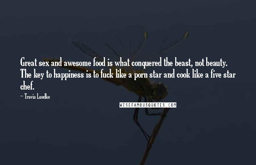 Travis Luedke Quotes: Great sex and awesome food is what conquered the beast, not beauty. The key to happiness is to fuck like a porn star and cook like a five star chef.