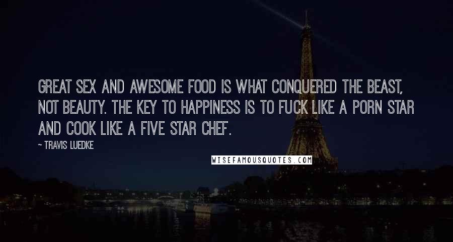 Travis Luedke Quotes: Great sex and awesome food is what conquered the beast, not beauty. The key to happiness is to fuck like a porn star and cook like a five star chef.