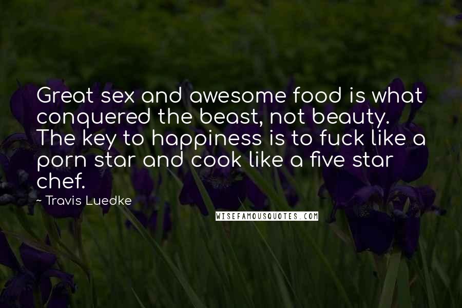 Travis Luedke Quotes: Great sex and awesome food is what conquered the beast, not beauty. The key to happiness is to fuck like a porn star and cook like a five star chef.