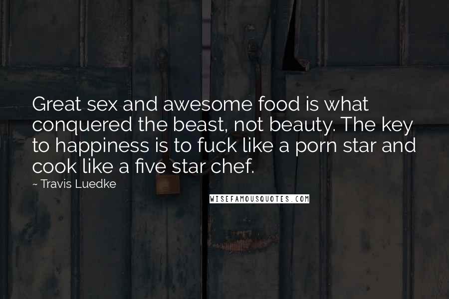 Travis Luedke Quotes: Great sex and awesome food is what conquered the beast, not beauty. The key to happiness is to fuck like a porn star and cook like a five star chef.