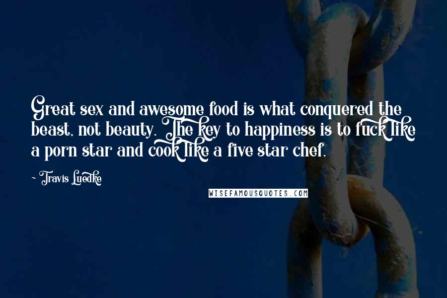 Travis Luedke Quotes: Great sex and awesome food is what conquered the beast, not beauty. The key to happiness is to fuck like a porn star and cook like a five star chef.