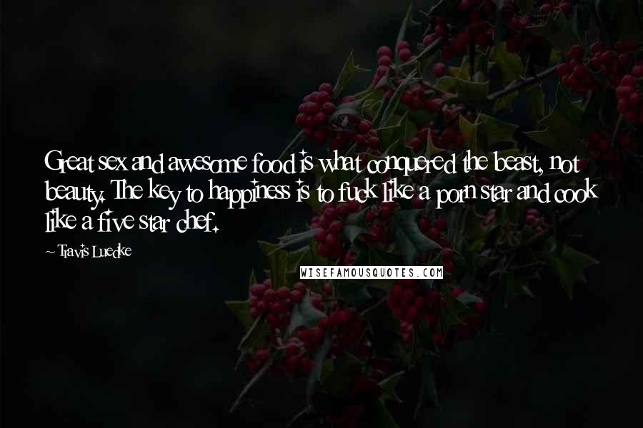 Travis Luedke Quotes: Great sex and awesome food is what conquered the beast, not beauty. The key to happiness is to fuck like a porn star and cook like a five star chef.