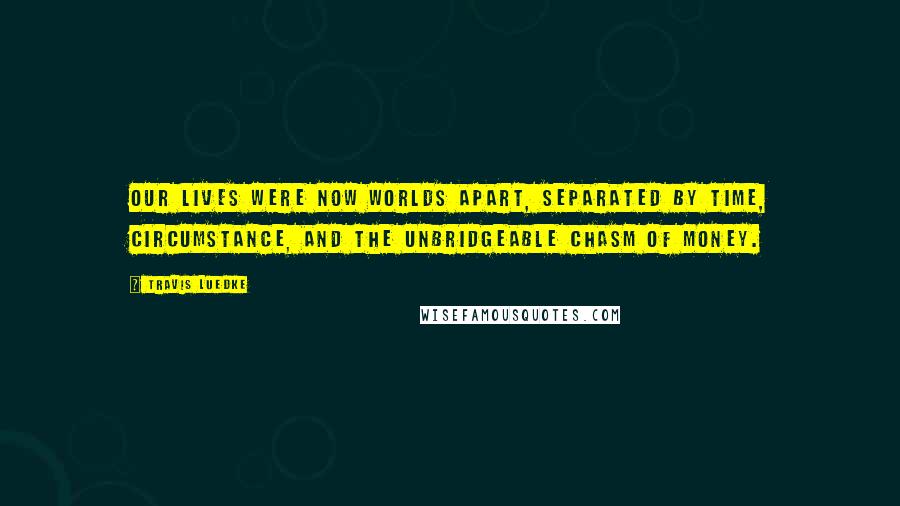 Travis Luedke Quotes: Our lives were now worlds apart, separated by time, circumstance, and the unbridgeable chasm of money.
