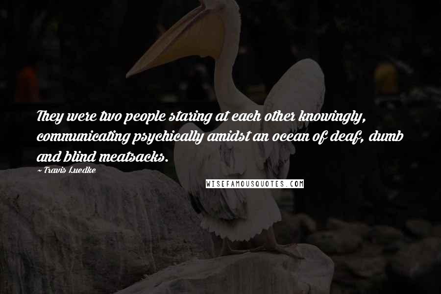 Travis Luedke Quotes: They were two people staring at each other knowingly, communicating psychically amidst an ocean of deaf, dumb and blind meatsacks.