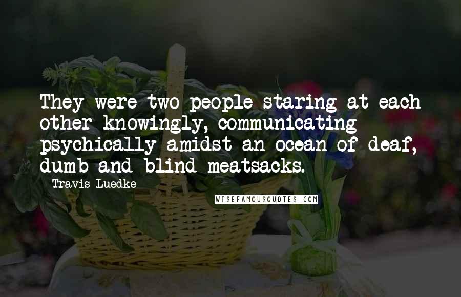 Travis Luedke Quotes: They were two people staring at each other knowingly, communicating psychically amidst an ocean of deaf, dumb and blind meatsacks.