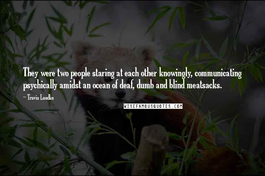 Travis Luedke Quotes: They were two people staring at each other knowingly, communicating psychically amidst an ocean of deaf, dumb and blind meatsacks.