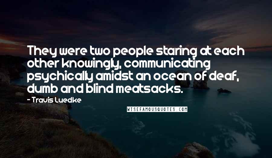 Travis Luedke Quotes: They were two people staring at each other knowingly, communicating psychically amidst an ocean of deaf, dumb and blind meatsacks.