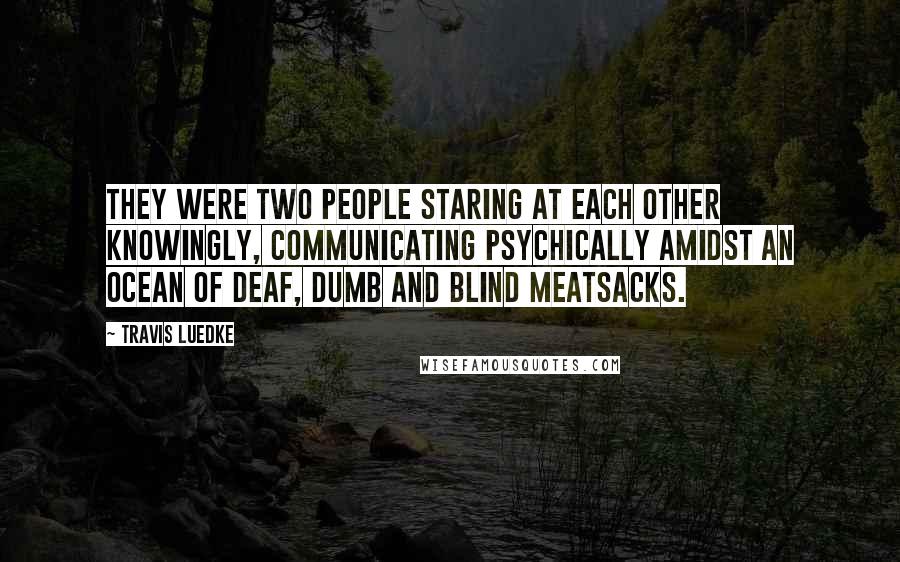 Travis Luedke Quotes: They were two people staring at each other knowingly, communicating psychically amidst an ocean of deaf, dumb and blind meatsacks.