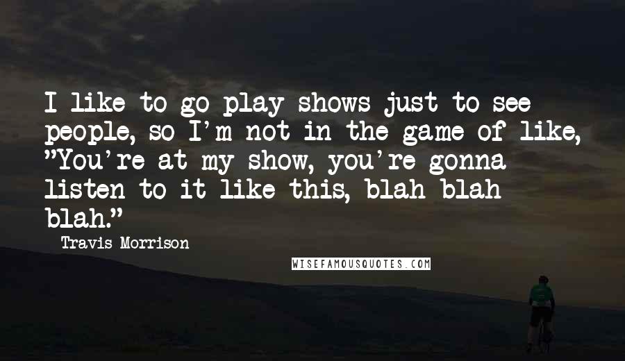 Travis Morrison Quotes: I like to go play shows just to see people, so I'm not in the game of like, "You're at my show, you're gonna listen to it like this, blah blah blah."