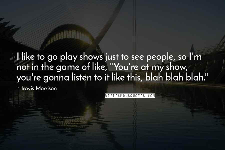 Travis Morrison Quotes: I like to go play shows just to see people, so I'm not in the game of like, "You're at my show, you're gonna listen to it like this, blah blah blah."