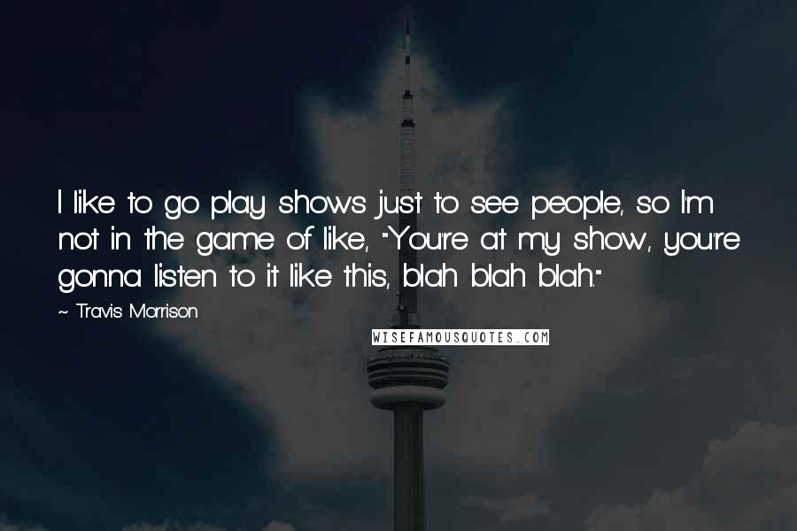 Travis Morrison Quotes: I like to go play shows just to see people, so I'm not in the game of like, "You're at my show, you're gonna listen to it like this, blah blah blah."