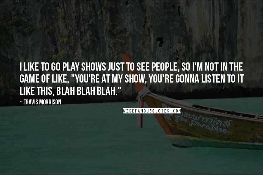 Travis Morrison Quotes: I like to go play shows just to see people, so I'm not in the game of like, "You're at my show, you're gonna listen to it like this, blah blah blah."