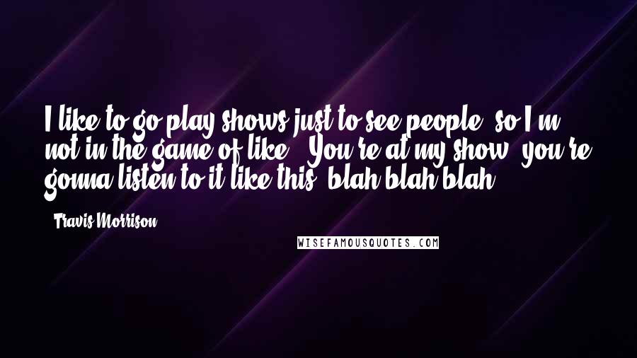 Travis Morrison Quotes: I like to go play shows just to see people, so I'm not in the game of like, "You're at my show, you're gonna listen to it like this, blah blah blah."