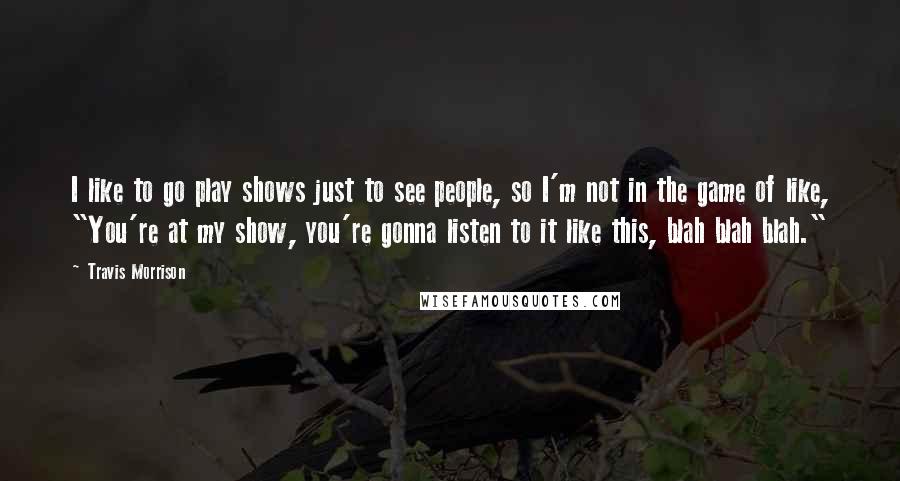 Travis Morrison Quotes: I like to go play shows just to see people, so I'm not in the game of like, "You're at my show, you're gonna listen to it like this, blah blah blah."