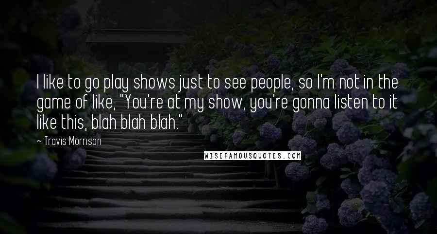 Travis Morrison Quotes: I like to go play shows just to see people, so I'm not in the game of like, "You're at my show, you're gonna listen to it like this, blah blah blah."