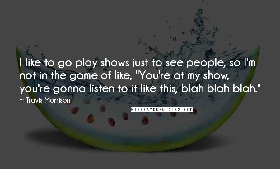 Travis Morrison Quotes: I like to go play shows just to see people, so I'm not in the game of like, "You're at my show, you're gonna listen to it like this, blah blah blah."