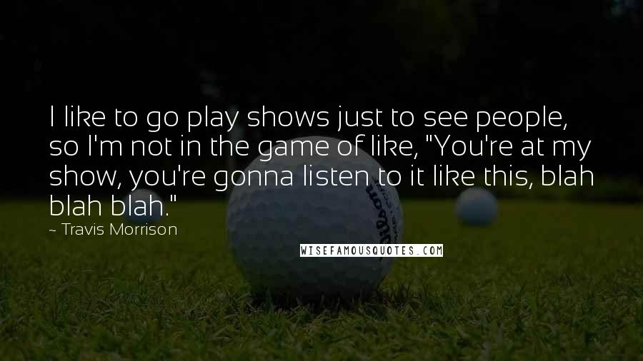 Travis Morrison Quotes: I like to go play shows just to see people, so I'm not in the game of like, "You're at my show, you're gonna listen to it like this, blah blah blah."