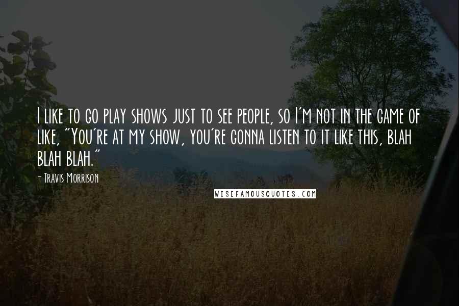 Travis Morrison Quotes: I like to go play shows just to see people, so I'm not in the game of like, "You're at my show, you're gonna listen to it like this, blah blah blah."