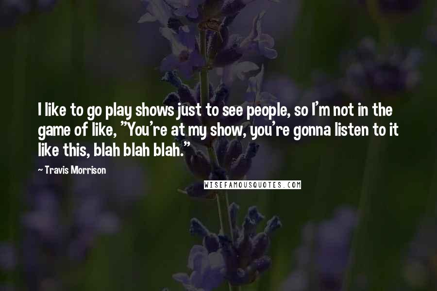 Travis Morrison Quotes: I like to go play shows just to see people, so I'm not in the game of like, "You're at my show, you're gonna listen to it like this, blah blah blah."