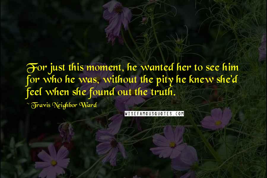 Travis Neighbor Ward Quotes: For just this moment, he wanted her to see him for who he was, without the pity he knew she'd feel when she found out the truth.