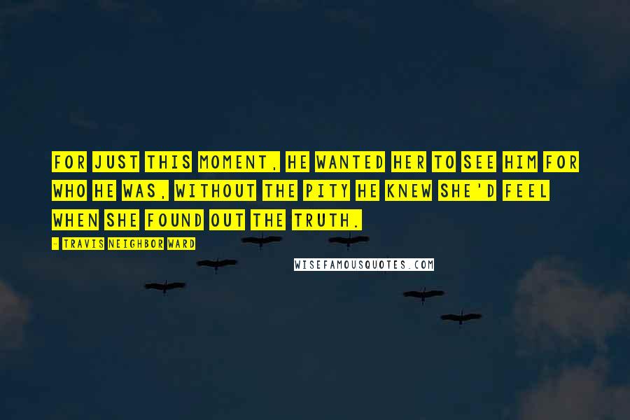 Travis Neighbor Ward Quotes: For just this moment, he wanted her to see him for who he was, without the pity he knew she'd feel when she found out the truth.