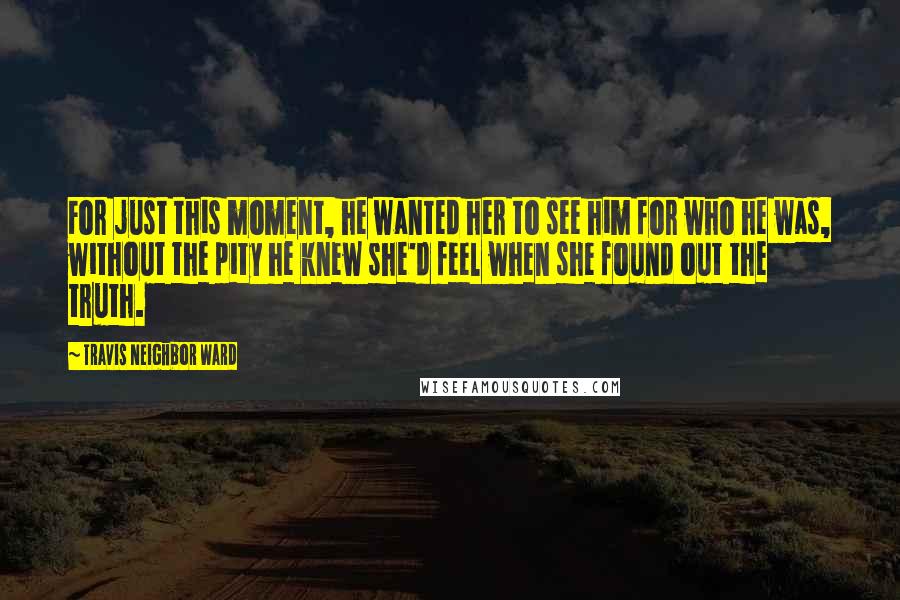 Travis Neighbor Ward Quotes: For just this moment, he wanted her to see him for who he was, without the pity he knew she'd feel when she found out the truth.