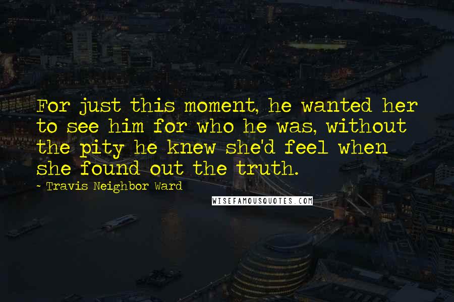 Travis Neighbor Ward Quotes: For just this moment, he wanted her to see him for who he was, without the pity he knew she'd feel when she found out the truth.