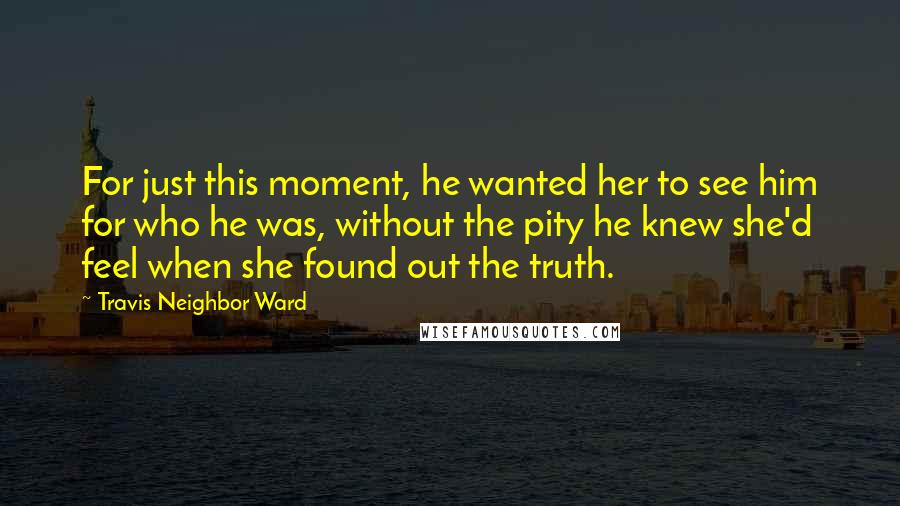 Travis Neighbor Ward Quotes: For just this moment, he wanted her to see him for who he was, without the pity he knew she'd feel when she found out the truth.