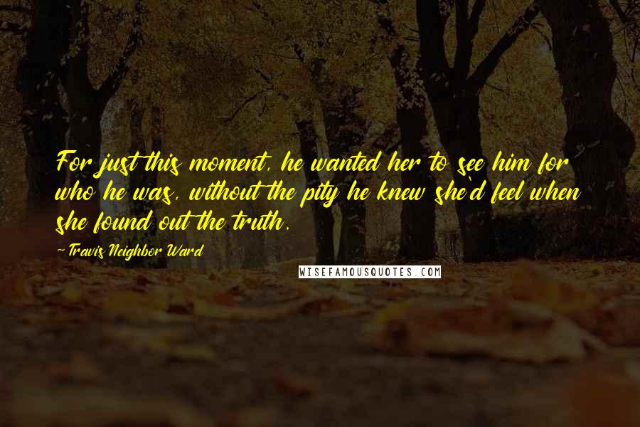 Travis Neighbor Ward Quotes: For just this moment, he wanted her to see him for who he was, without the pity he knew she'd feel when she found out the truth.