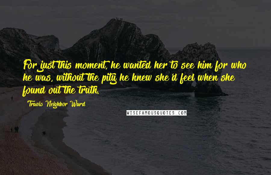 Travis Neighbor Ward Quotes: For just this moment, he wanted her to see him for who he was, without the pity he knew she'd feel when she found out the truth.